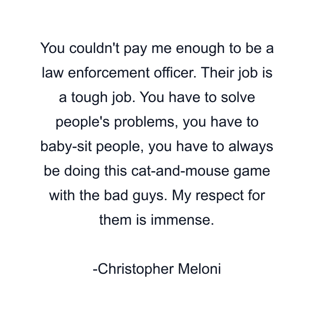 You couldn't pay me enough to be a law enforcement officer. Their job is a tough job. You have to solve people's problems, you have to baby-sit people, you have to always be doing this cat-and-mouse game with the bad guys. My respect for them is immense.