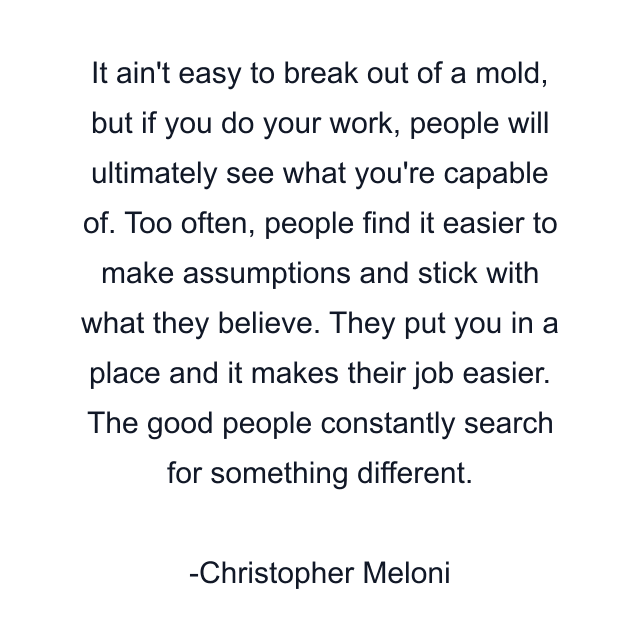 It ain't easy to break out of a mold, but if you do your work, people will ultimately see what you're capable of. Too often, people find it easier to make assumptions and stick with what they believe. They put you in a place and it makes their job easier. The good people constantly search for something different.