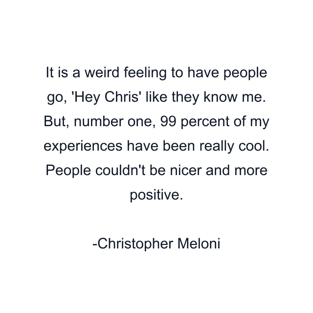 It is a weird feeling to have people go, 'Hey Chris' like they know me. But, number one, 99 percent of my experiences have been really cool. People couldn't be nicer and more positive.