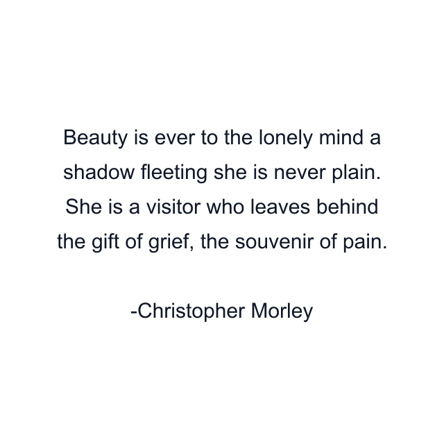 Beauty is ever to the lonely mind a shadow fleeting she is never plain. She is a visitor who leaves behind the gift of grief, the souvenir of pain.