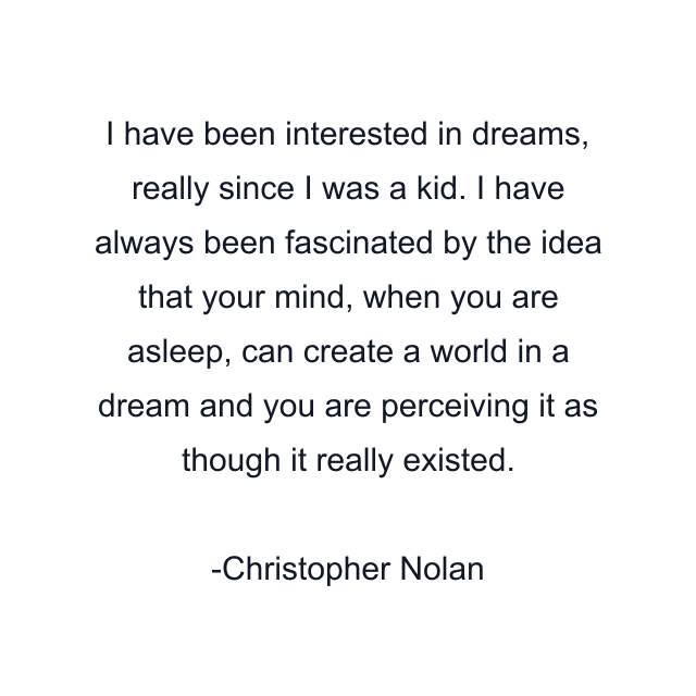 I have been interested in dreams, really since I was a kid. I have always been fascinated by the idea that your mind, when you are asleep, can create a world in a dream and you are perceiving it as though it really existed.