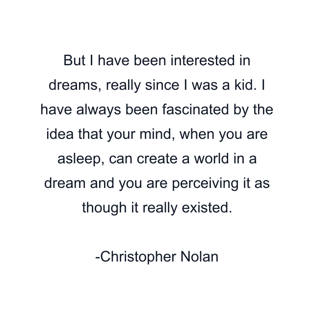 But I have been interested in dreams, really since I was a kid. I have always been fascinated by the idea that your mind, when you are asleep, can create a world in a dream and you are perceiving it as though it really existed.