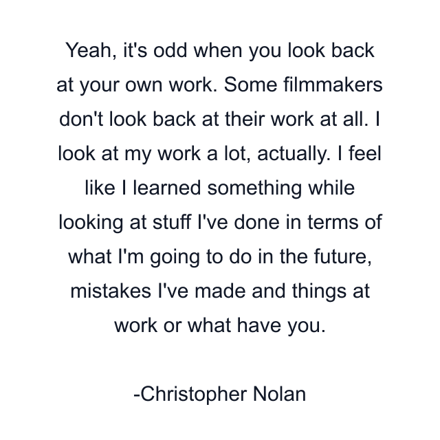 Yeah, it's odd when you look back at your own work. Some filmmakers don't look back at their work at all. I look at my work a lot, actually. I feel like I learned something while looking at stuff I've done in terms of what I'm going to do in the future, mistakes I've made and things at work or what have you.