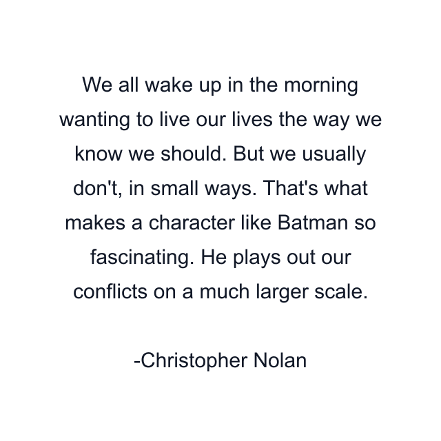 We all wake up in the morning wanting to live our lives the way we know we should. But we usually don't, in small ways. That's what makes a character like Batman so fascinating. He plays out our conflicts on a much larger scale.