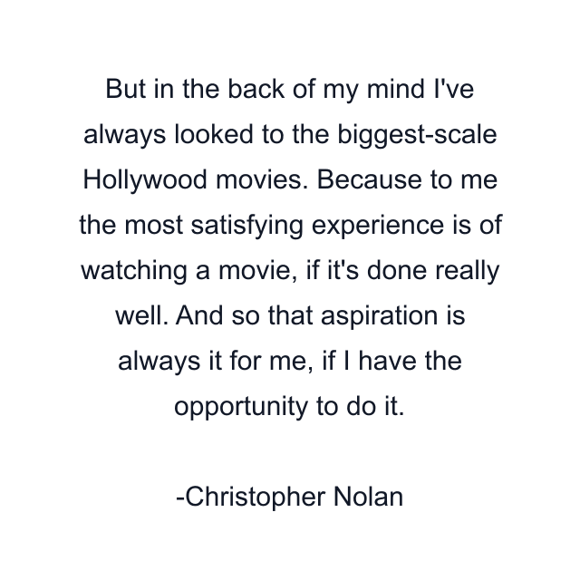 But in the back of my mind I've always looked to the biggest-scale Hollywood movies. Because to me the most satisfying experience is of watching a movie, if it's done really well. And so that aspiration is always it for me, if I have the opportunity to do it.