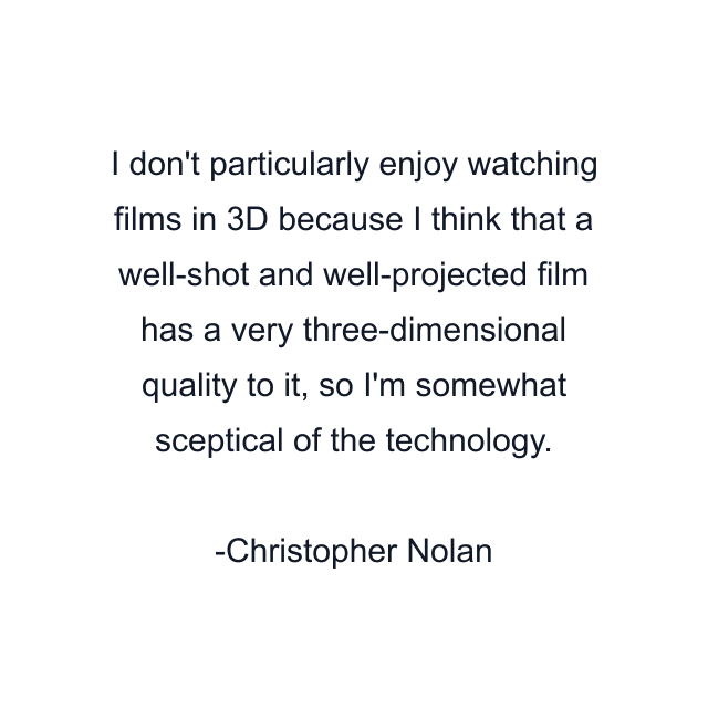 I don't particularly enjoy watching films in 3D because I think that a well-shot and well-projected film has a very three-dimensional quality to it, so I'm somewhat sceptical of the technology.