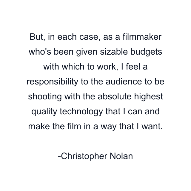 But, in each case, as a filmmaker who's been given sizable budgets with which to work, I feel a responsibility to the audience to be shooting with the absolute highest quality technology that I can and make the film in a way that I want.