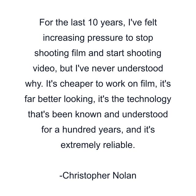 For the last 10 years, I've felt increasing pressure to stop shooting film and start shooting video, but I've never understood why. It's cheaper to work on film, it's far better looking, it's the technology that's been known and understood for a hundred years, and it's extremely reliable.