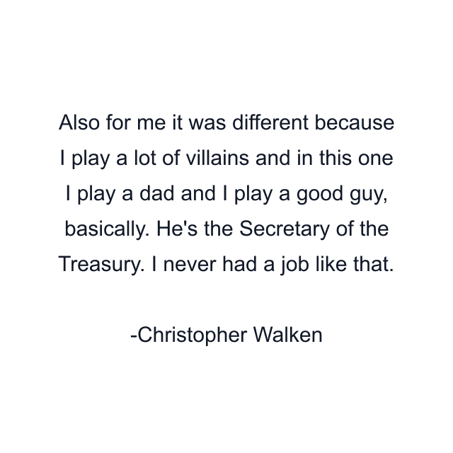 Also for me it was different because I play a lot of villains and in this one I play a dad and I play a good guy, basically. He's the Secretary of the Treasury. I never had a job like that.