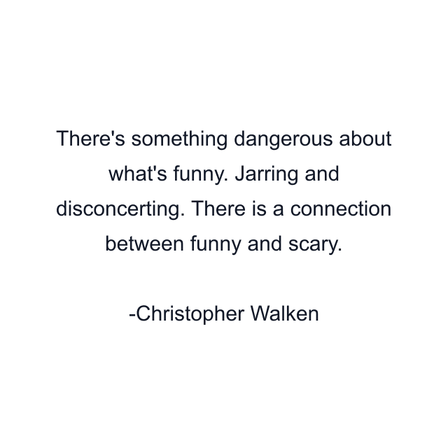 There's something dangerous about what's funny. Jarring and disconcerting. There is a connection between funny and scary.