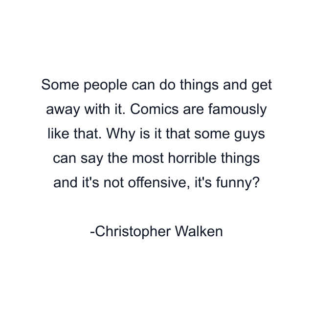 Some people can do things and get away with it. Comics are famously like that. Why is it that some guys can say the most horrible things and it's not offensive, it's funny?