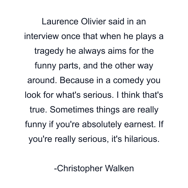 Laurence Olivier said in an interview once that when he plays a tragedy he always aims for the funny parts, and the other way around. Because in a comedy you look for what's serious. I think that's true. Sometimes things are really funny if you're absolutely earnest. If you're really serious, it's hilarious.