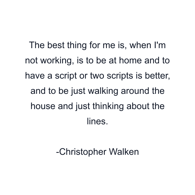 The best thing for me is, when I'm not working, is to be at home and to have a script or two scripts is better, and to be just walking around the house and just thinking about the lines.