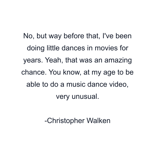 No, but way before that, I've been doing little dances in movies for years. Yeah, that was an amazing chance. You know, at my age to be able to do a music dance video, very unusual.