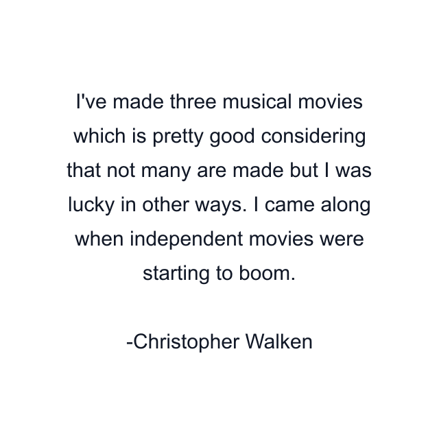 I've made three musical movies which is pretty good considering that not many are made but I was lucky in other ways. I came along when independent movies were starting to boom.