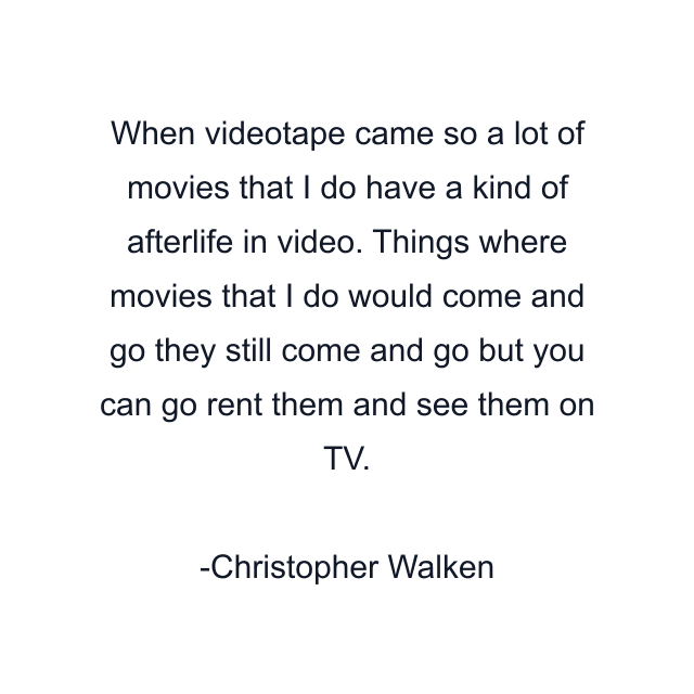 When videotape came so a lot of movies that I do have a kind of afterlife in video. Things where movies that I do would come and go they still come and go but you can go rent them and see them on TV.