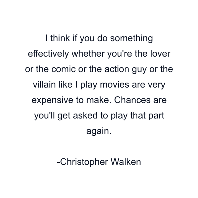 I think if you do something effectively whether you're the lover or the comic or the action guy or the villain like I play movies are very expensive to make. Chances are you'll get asked to play that part again.