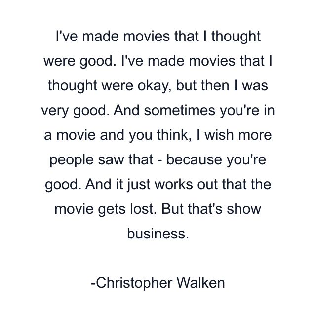 I've made movies that I thought were good. I've made movies that I thought were okay, but then I was very good. And sometimes you're in a movie and you think, I wish more people saw that - because you're good. And it just works out that the movie gets lost. But that's show business.