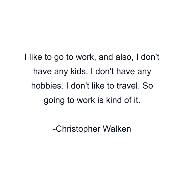 I like to go to work, and also, I don't have any kids. I don't have any hobbies. I don't like to travel. So going to work is kind of it.