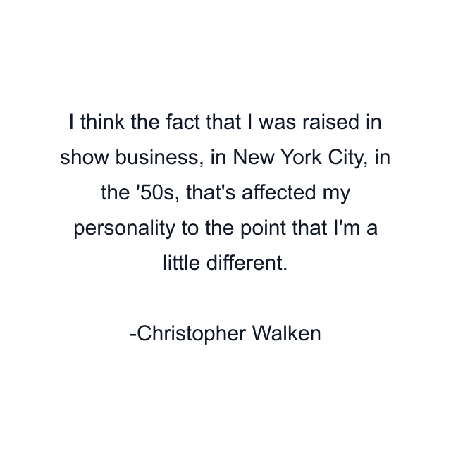 I think the fact that I was raised in show business, in New York City, in the '50s, that's affected my personality to the point that I'm a little different.