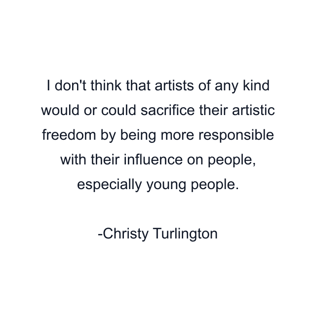 I don't think that artists of any kind would or could sacrifice their artistic freedom by being more responsible with their influence on people, especially young people.