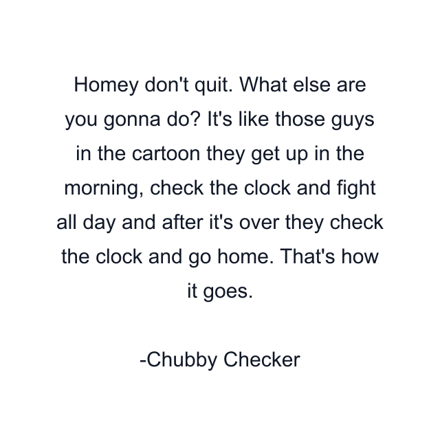 Homey don't quit. What else are you gonna do? It's like those guys in the cartoon they get up in the morning, check the clock and fight all day and after it's over they check the clock and go home. That's how it goes.