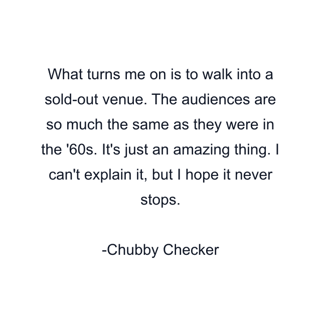 What turns me on is to walk into a sold-out venue. The audiences are so much the same as they were in the '60s. It's just an amazing thing. I can't explain it, but I hope it never stops.