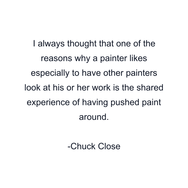 I always thought that one of the reasons why a painter likes especially to have other painters look at his or her work is the shared experience of having pushed paint around.