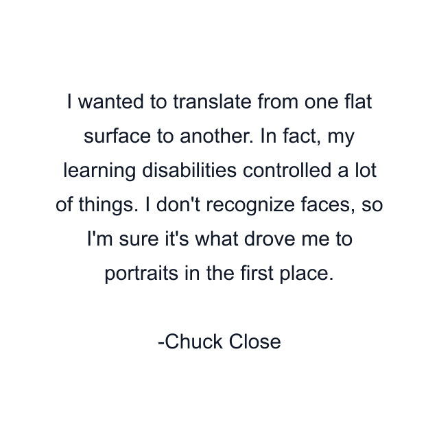 I wanted to translate from one flat surface to another. In fact, my learning disabilities controlled a lot of things. I don't recognize faces, so I'm sure it's what drove me to portraits in the first place.