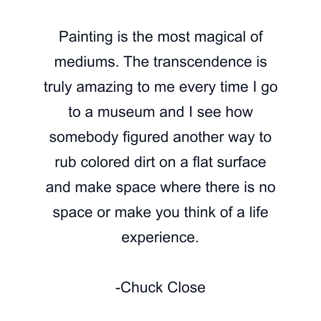 Painting is the most magical of mediums. The transcendence is truly amazing to me every time I go to a museum and I see how somebody figured another way to rub colored dirt on a flat surface and make space where there is no space or make you think of a life experience.