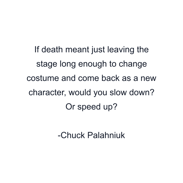 If death meant just leaving the stage long enough to change costume and come back as a new character, would you slow down? Or speed up?