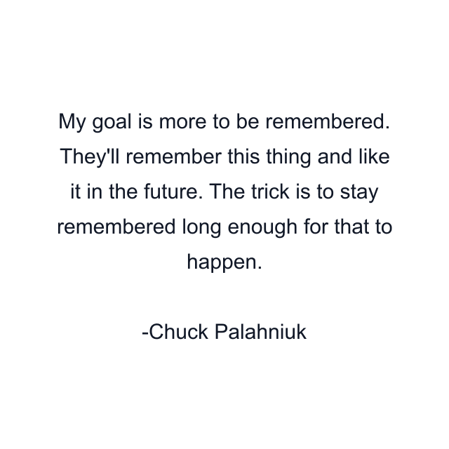 My goal is more to be remembered. They'll remember this thing and like it in the future. The trick is to stay remembered long enough for that to happen.