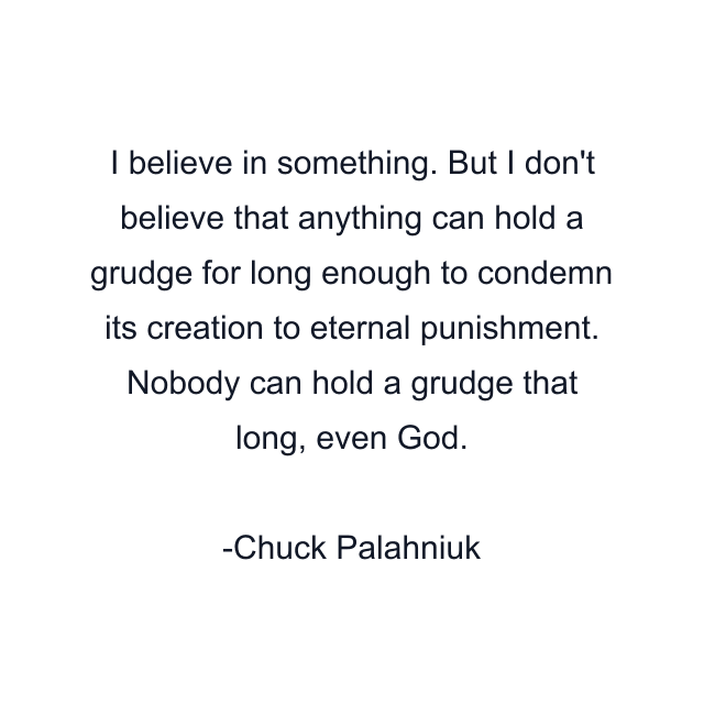 I believe in something. But I don't believe that anything can hold a grudge for long enough to condemn its creation to eternal punishment. Nobody can hold a grudge that long, even God.