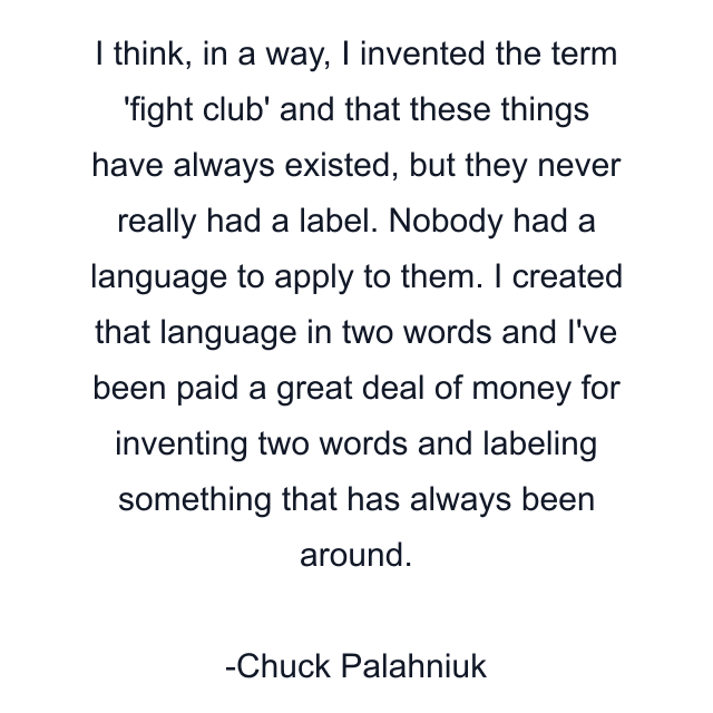 I think, in a way, I invented the term 'fight club' and that these things have always existed, but they never really had a label. Nobody had a language to apply to them. I created that language in two words and I've been paid a great deal of money for inventing two words and labeling something that has always been around.