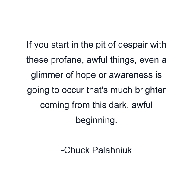 If you start in the pit of despair with these profane, awful things, even a glimmer of hope or awareness is going to occur that's much brighter coming from this dark, awful beginning.