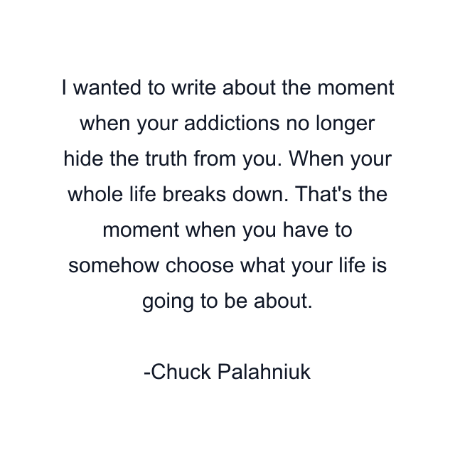 I wanted to write about the moment when your addictions no longer hide the truth from you. When your whole life breaks down. That's the moment when you have to somehow choose what your life is going to be about.