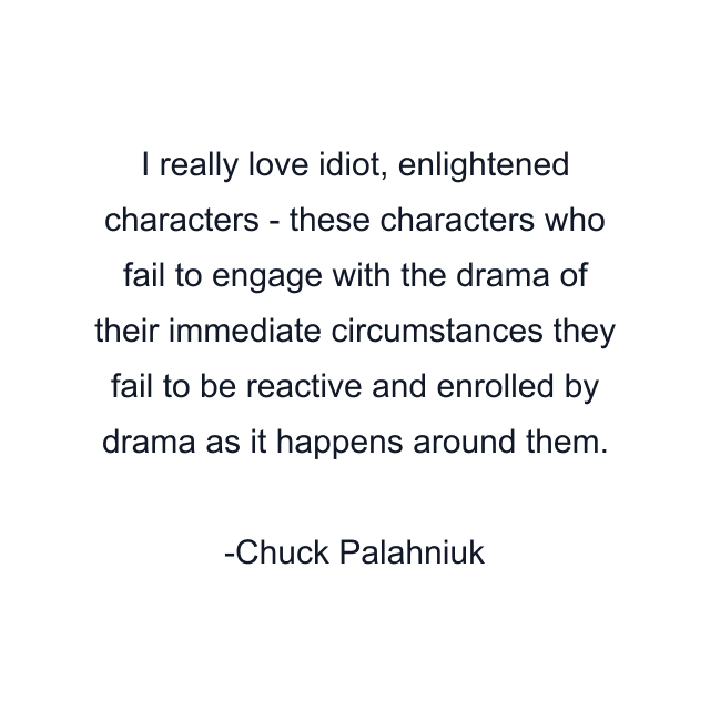 I really love idiot, enlightened characters - these characters who fail to engage with the drama of their immediate circumstances they fail to be reactive and enrolled by drama as it happens around them.