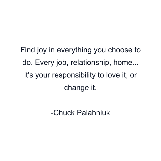 Find joy in everything you choose to do. Every job, relationship, home... it's your responsibility to love it, or change it.