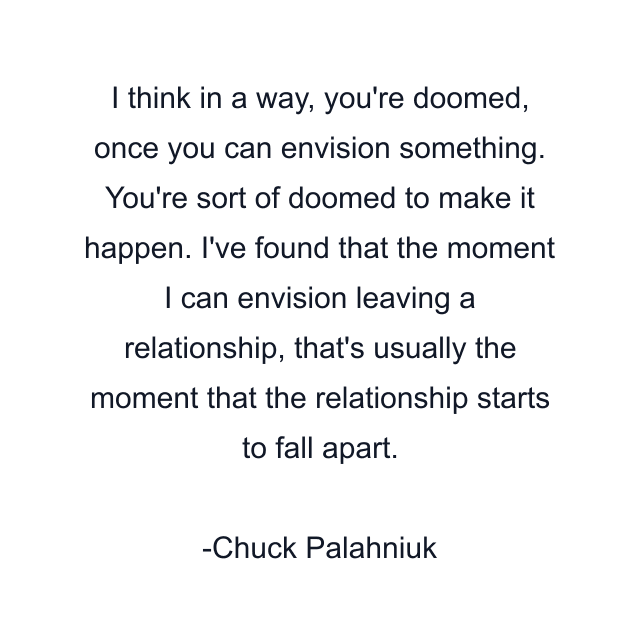 I think in a way, you're doomed, once you can envision something. You're sort of doomed to make it happen. I've found that the moment I can envision leaving a relationship, that's usually the moment that the relationship starts to fall apart.