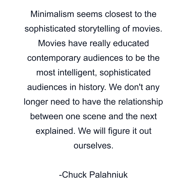 Minimalism seems closest to the sophisticated storytelling of movies. Movies have really educated contemporary audiences to be the most intelligent, sophisticated audiences in history. We don't any longer need to have the relationship between one scene and the next explained. We will figure it out ourselves.