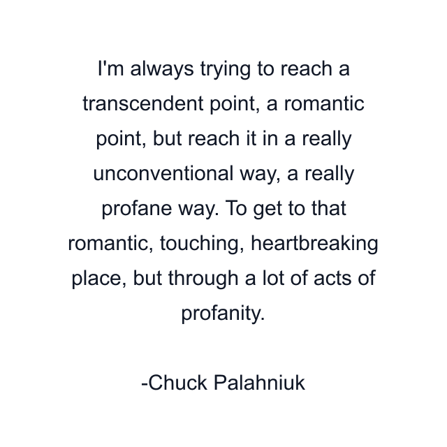 I'm always trying to reach a transcendent point, a romantic point, but reach it in a really unconventional way, a really profane way. To get to that romantic, touching, heartbreaking place, but through a lot of acts of profanity.