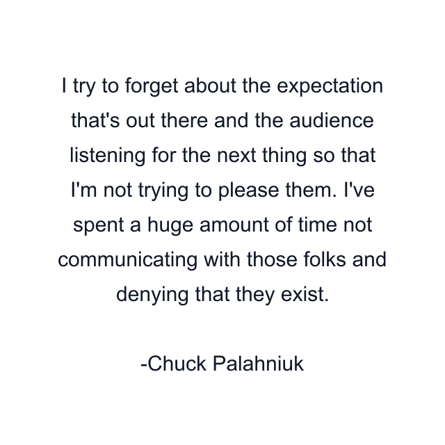 I try to forget about the expectation that's out there and the audience listening for the next thing so that I'm not trying to please them. I've spent a huge amount of time not communicating with those folks and denying that they exist.