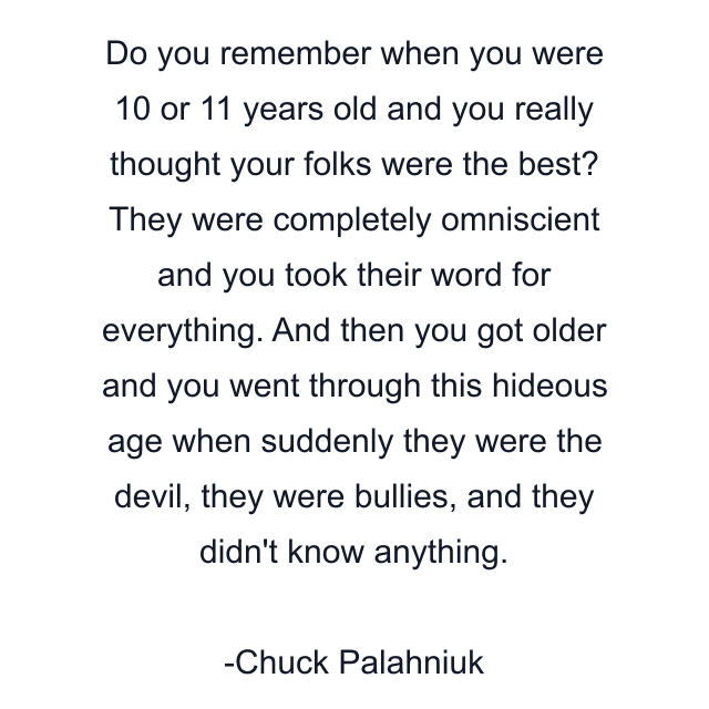 Do you remember when you were 10 or 11 years old and you really thought your folks were the best? They were completely omniscient and you took their word for everything. And then you got older and you went through this hideous age when suddenly they were the devil, they were bullies, and they didn't know anything.