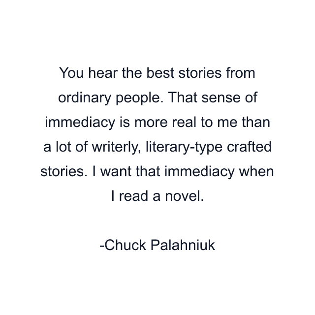 You hear the best stories from ordinary people. That sense of immediacy is more real to me than a lot of writerly, literary-type crafted stories. I want that immediacy when I read a novel.