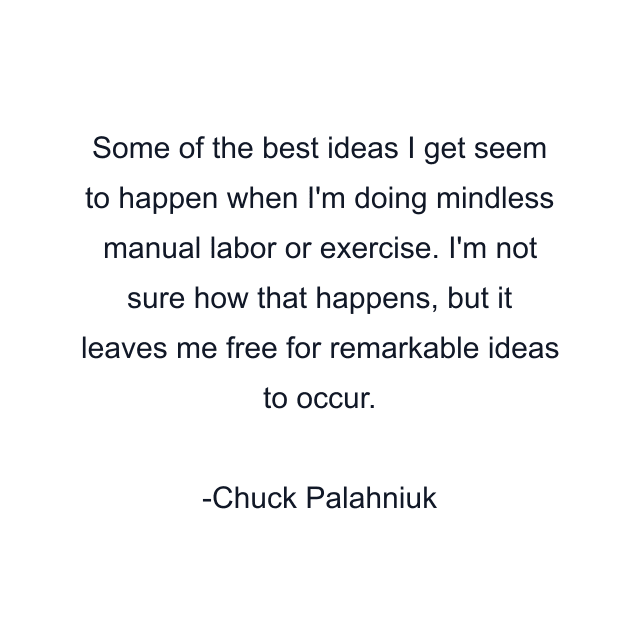 Some of the best ideas I get seem to happen when I'm doing mindless manual labor or exercise. I'm not sure how that happens, but it leaves me free for remarkable ideas to occur.