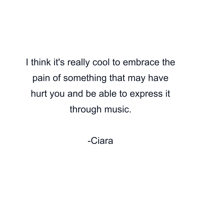 I think it's really cool to embrace the pain of something that may have hurt you and be able to express it through music.