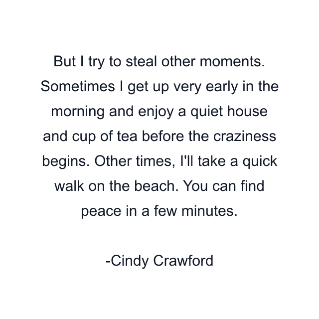 But I try to steal other moments. Sometimes I get up very early in the morning and enjoy a quiet house and cup of tea before the craziness begins. Other times, I'll take a quick walk on the beach. You can find peace in a few minutes.