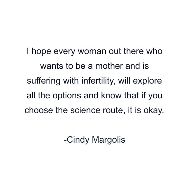 I hope every woman out there who wants to be a mother and is suffering with infertility, will explore all the options and know that if you choose the science route, it is okay.