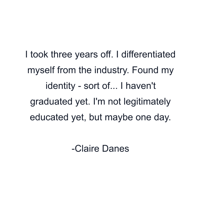 I took three years off. I differentiated myself from the industry. Found my identity - sort of... I haven't graduated yet. I'm not legitimately educated yet, but maybe one day.