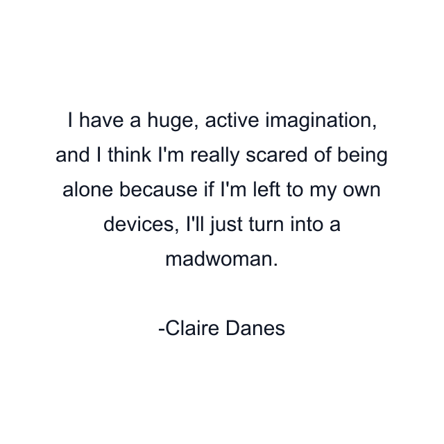 I have a huge, active imagination, and I think I'm really scared of being alone because if I'm left to my own devices, I'll just turn into a madwoman.